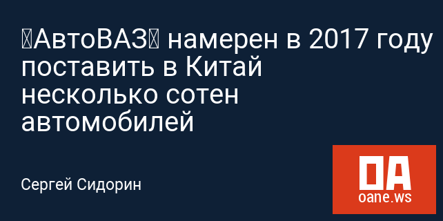 «АвтоВАЗ» намерен в 2017 году поставить в Китай несколько сотен автомобилей «АвтоВАЗ» намерен в 2017 году поставить в Китай несколько сотен автомобилей