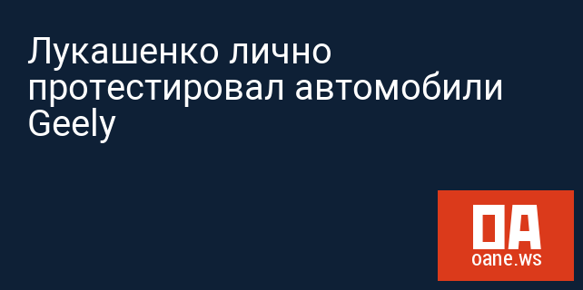 Лукашенко лично протестировал автомобили Geely 