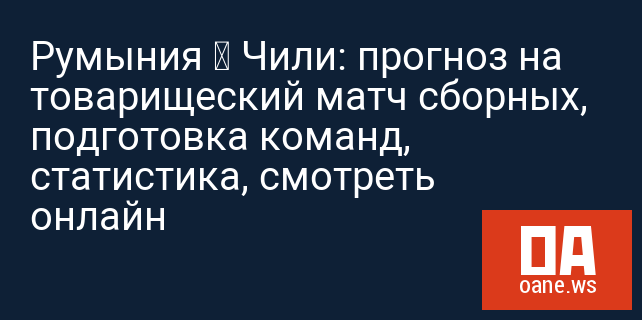 Румыния – Чили: прогноз на товарищеский матч сборных, подготовка команд, статистика, смотреть онлайн