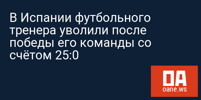 В Испании футбольного тренера уволили после победы его команды со счётом 25:0 В Испании футбольного тренера уволили после победы его команды со счётом 25:0