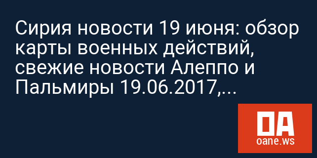 Сирия новости 19 июня: обзор карты военных действий, свежие новости Алеппо и Пальмиры 19.06.2017, ситуация в Сирии Сирия новости 19 июня: обзор карты военных действий, свежие новости Алеппо и Пальмиры 19.06.2017, ситуация в Сирии