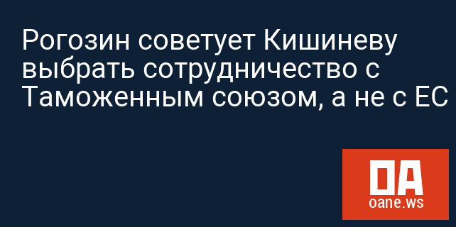 Рогозин советует Кишиневу выбрать сотрудничество с Таможенным союзом, а не с ЕС