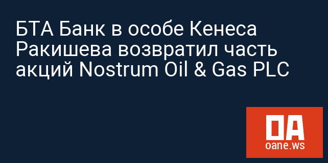 БТА Банк в особе Кенеса Ракишева возвратил часть акций Nostrum Oil & Gas PLC