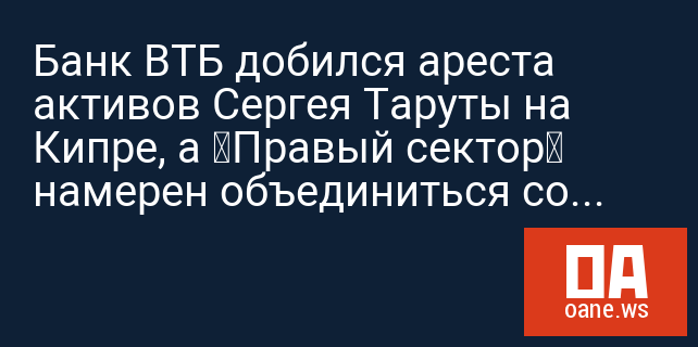 Банк ВТБ добился ареста активов Сергея Таруты на Кипре, а «Правый сектор» намерен объединиться со «Свободой»
