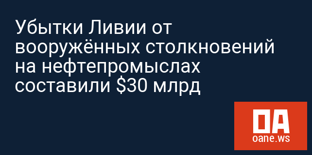 Убытки Ливии от вооружённых столкновений на нефтепромыслах составили $30 млрд