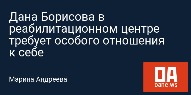 Дана Борисова в реабилитационном центре требует особого отношения к себе